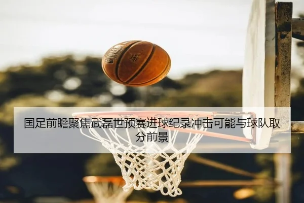 国足前瞻聚焦武磊世预赛进球纪录冲击可能与球队取分前景