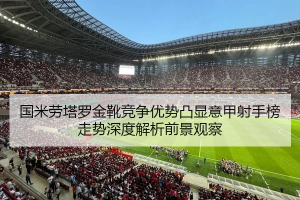 国米劳塔罗金靴竞争优势凸显意甲射手榜走势深度解析前景观察